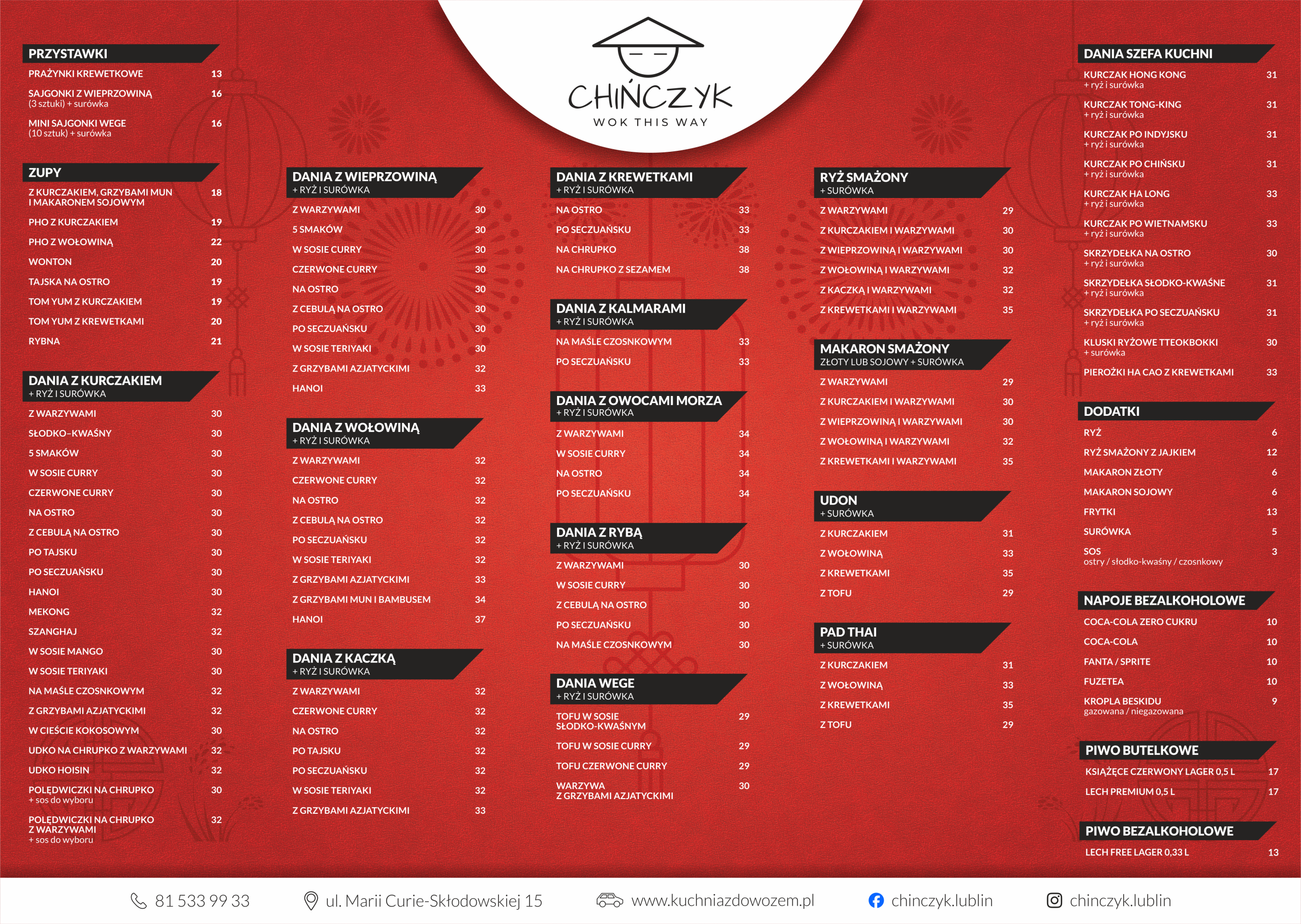 Menu Chińczyk - Wok This Way. Czerwone tło z subtelnymi azjatyckimi motywami, czarne nagłówki kategorii. Przystawki: Prażynki krewetkowe 13 zł, Sajgonki z wieprzowiną 3 sztuki z surówką 16 zł, Mini sajgonki wege 10 sztuk z surówką 16 zł. Zupy: Z kurczakiem, grzybami mun i makaronem sojowym 18 zł, Pho z kurczakiem 19 zł, Pho z wołowiną 22 zł, Wonton 20 zł, Tajska na ostro 19 zł, Tom yum z kurczakiem 19 zł, Tom yum z krewetkami 20 zł, Rybna 21 zł. Dania z kurczakiem z ryżem i surówką: Z warzywami 30 zł, Słodko-kwaśny 30 zł, 5 smaków 30 zł, W sosie curry 30 zł, Czerwone curry 30 zł, Na ostro 30 zł, Z cebulą na ostro 30 zł, Po tajsku 30 zł, Po seczuańsku 30 zł, Hanoi 30 zł, Mekong 32 zł, Szanghaj 32 zł, W sosie mango 30 zł, W sosie teriyaki 30 zł, Na maśle czosnkowym 32 zł, Z grzybami azjatyckimi 32 zł, W cieście kokosowym 30 zł, Udko na chrupko z warzywami 32 zł, Udko hoisin 32 zł, Polędwiczki na chrupko z wybranym sosem 30 zł, Polędwiczki na chrupko z warzywami i wybranym sosem 32 zł. Dania z wieprzowiną z ryżem i surówką: Z warzywami 30 zł, 5 smaków 30 zł, W sosie curry 30 zł, Czerwone curry 30 zł, Na ostro 30 zł, Z cebulą na ostro 30 zł, Po seczuańsku 30 zł, W sosie teriyaki 30 zł, Z grzybami azjatyckimi 32 zł, Hanoi 33 zł. Dania z wołowiną z ryżem i surówką: Z warzywami 32 zł, Czerwone curry 32 zł, Na ostro 32 zł, Z cebulą na ostro 32 zł, Po seczuańsku 32 zł, W sosie teriyaki 32 zł, Z grzybami azjatyckimi 33 zł, Z grzybami mun i bambusem 34 zł, Hanoi 37 zł. Dania z kaczką z ryżem i surówką: Z warzywami 32 zł, Czerwone curry 32 zł, Na ostro 32 zł, Po tajsku 32 zł, Po seczuańsku 32 zł, W sosie teriyaki 32 zł, Z grzybami azjatyckimi 33 zł. Dania z krewetkami z ryżem i surówką: Na ostro 33 zł, Po seczuańsku 33 zł, Na chrupko 38 zł, Na chrupko z sezamem 38 zł. Dania z kalmarami z ryżem i surówką: Na maśle czosnkowym 33 zł, Po seczuańsku 33 zł. Dania z owocami morza z ryżem i surówką: Z warzywami 34 zł, W sosie curry 34 zł, Na ostro 34 zł, Po seczuańsku 34 zł. Dania z rybą z ryżem i surówką: Z warzywami 30 zł, W sosie curry 30 zł, Z cebulą na ostro 30 zł, Po seczuańsku 30 zł, Na maśle czosnkowym 30 zł. Dania wege z ryżem i surówką: Tofu w sosie słodko-kwaśnym 29 zł, Tofu w sosie curry 29 zł, Tofu czerwone curry 29 zł, Warzywa z grzybami azjatyckimi 30 zł. Ryż smażony z surówką: Z warzywami 29 zł, Z kurczakiem i warzywami 30 zł, Z wieprzowiną i warzywami 30 zł, Z wołowiną i warzywami 32 zł, Z kaczką i warzywami 32 zł, Z krewetkami i warzywami 35 zł. Makaron smażony złoty lub sojowy z surówką: Z warzywami 29 zł, Z kurczakiem i warzywami 30 zł, Z wieprzowiną i warzywami 30 zł, Z wołowiną i warzywami 32 zł, Z krewetkami i warzywami 35 zł. Udon z surówką: Z kurczakiem 31 zł, Z wołowiną 33 zł, Z krewetkami 35 zł, Z tofu 29 zł. Pad Thai z surówką: Z kurczakiem 31 zł, Z wołowiną 33 zł, Z krewetkami 35 zł, Z tofu 29 zł. Dania Szefa Kuchni: Kurczak Hong Kong z ryżem i surówką 31 zł, Kurczak Tong-King z ryżem i surówką 31 zł, Kurczak po indyjsku z ryżem i surówką 31 zł, Kurczak po chińsku z ryżem i surówką 31 zł, Kurczak Ha Long z ryżem i surówką 33 zł, Kurczak po wietnamsku z ryżem i surówką 33 zł, Skrzydełka na ostro z ryżem i surówką 30 zł, Skrzydełka słodko-kwaśne z ryżem i surówką 31 zł, Skrzydełka po seczuańsku z ryżem i surówką 31 zł, Kluski ryżowe Tteokbokki z surówką 30 zł, Pierożki Ha Cao z krewetkami 33 zł. Dodatki: Ryż 6 zł, Ryż smażony z jajkiem 12 zł, Makaron złoty 6 zł, Makaron sojowy 6 zł, Frytki 13 zł, Surówka 5 zł, Sos ostry, słodko-kwaśny lub czosnkowy 3 zł. Napoje bezalkoholowe: Coca-Cola Zero Cukru 10 zł, Coca-Cola 10 zł, Fanta lub Sprite 10 zł, Fuzetea 10 zł, Kropla Beskidu gazowana lub niegazowana 9 zł. Piwo butelkowe: Książęce Czerwony Lager pół litra 17 zł, Lech Premium pół litra 17 zł. Piwo bezalkoholowe: Lech Free Lager 0,33 litra 13 zł. Kontakt na dole grafiki: telefon 81 533 99 33, ulica Marii Curie-Skłodowskiej 15